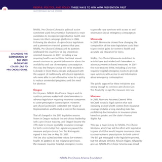 NARAL Pro-Choice Colorado’s political action
committee used the prevention framework to train
candidates to incorporate reproductive health care
issues into their campaign platforms in 2006.
Following the election of a pro-choice legislature
and a prevention-oriented governor that year,
NARAL Pro-Choice Colorado and its partners
celebrated the enactment of key prevention-
oriented measures in 2007, including a law
requiring health-care facilities that treat sexual-
assault survivors to provide information about the
availability and use of emergency contraception.
This was the first pro-choice bill to be enacted in
Colorado in more than a decade and passed with
the support of traditionally anti-choice legislators
who were able to cast affirmative votes for a policy
to reduce unintended pregnancy and the need
for abortion.
Oregon
For 16 years, NARAL Pro-Choice Oregon and its
coalition partners worked with state lawmakers to
advance legislation requiring insurance companies
to cover prescription contraception. However,
anti-choice politicians controlled the House of
Representatives and blocked a vote on the measure.
That all changed in the 2007 legislative session.
Voters in Oregon replaced the anti-choice leadership
with a pro-choice majority, and Oregon became the
27th state to ensure equitable insurance coverage
for birth control after the Legislature passed the
measure and pro-choice Gov. Ted Kulongoski
signed it into law on May 30, 2007.
The law also scored another victory for women’s
health. In addition to the insurance provision,
the measure requires hospital emergency rooms
to provide rape survivors with access to and
information about emergency contraception.
Minnesota
In 2007, Minnesota showed how changing the
composition of the state legislature could lead
to pro-choice gains for women’s health and
accurate sex education for teens.
NARAL Pro-Choice Minnesota mobilized its
activist base and worked with lawmakers to
advance prevention-based measures. In 2007,
the state enacted three, including a law that
requires hospital emergency rooms to provide
rape survivors with access to and information
about emergency contraception.
The public support for these initiatives was
strong enough to convince anti-choice Gov.
Tim Pawlenty to sign the measure into law.
Montana
In 2006, Montana Attorney General Mike
McGrath issued a legal opinion that said
excluding women’s birth control from insurance
coverage violates a long-standing state law
prohibiting discrimination in insurance plans
based on gender, and the state’s Human
Rights Act.
This was a huge victory for NARAL Pro-Choice
Montana, which has led the effort with legislators
to pass a bill that would require insurance plans
to cover women’s prescriptions for birth control.
The bill got entangled in the legislative process,
but the affiliate director, Allyson Hagen, refused to
give up. NARAL Pro-Choice America was proud
PEOPLE, POLITICS, AND POLICY THREE WAYS TO WIN WITH PREVENTION FIRST
SUCCEEDING IN THE STATES
NARAL Pro-Choice America Foundation
20
CHANGING THE
COMPOSITION OF
THE STATE
LEGISLATURE
COULD LEAD TO
PRO-CHOICE GAINS.
36349mvpR4_text:36349p001_24r1 8/22/08 11:38 PM Page 20
 