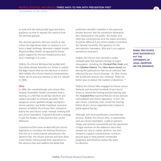 PEOPLE, POLITICS, AND POLICY THREE WAYS TO WIN WITH PREVENTION FIRST
SUCCEEDING IN THE STATES
NARAL Pro-Choice America Foundation
21
to work with her and provide legal and policy
guidance on how to request this opinion from
the attorney general.
The attorney general’s decision stands as law,
unless the legislature seeks to overturn it or it
faces a legal challenge. Montana’s largest insurer,
BlueCross/Blue Shield, recognized the broad
public support for this fair-minded policy and
won’t challenge it in court.
NARAL Pro-Choice Montana had worked with
then-State Senate President Jon Tester to submit
the legal inquiry that set this decision in motion.
With NARAL Pro-Choice America’s endorsement,
Tester ran for and won election to the U.S. Senate
in 2006.
Ohio
In 2006, the overwhelmingly anti-choice Ohio
General Assembly’s health committee held a
hearing on a bill that would ban abortion and
subject providers to criminal penalties. This
egregious action sparked outrage among pro-
choice activists, but Kellie Copeland, executive
director of NARAL Pro-Choice Ohio, refused to
follow the anti-choice script. Instead, working with
pro-choice lawmakers, Copeland devised a strategy
to put the backers of the abortion ban on the
defensive.
Copeland and her team worked with pro-choice
legislators to introduce the Putting Prevention
First Act as a commonsense alternative to the
abortion ban. Pro-choice activists and their allies
could clearly communicate their opposition to
the abortion ban and reaffirm the belief that
politicians shouldn’t interfere in this personal,
private decision. But the prevention alternative
also illustrated for the public, the media, and
other key constituencies how the state’s priorities
would be different if pro-choice leaders controlled
the General Assembly. The question for the
anti-abortion lawmakers: Why won’t you support
prevention measures?
NARAL Pro-Choice Ohio devised a media
outreach plan that earned coverage in major
newspapers, including the Cleveland Plain Dealer and
the Columbus Dispatch. The Akron Beacon Journal was
among the publications that ran an editorial that
reflected the pro-choice message: “An Ohio House
bill would turn doctors into criminals. There are
better ways to reduce the number of abortions.”16
NARAL Pro-Choice Ohio engaged its Choice Action
Network and recruited hundreds of pro-choice
voters to attend the hearing and pre-hearing rally.
The Associated Press reported that pro-choice activists
outnumbered anti-choice opponents. In fact, the
anti-choice committee chair closed the hearing
before 60 pro-choice supporters had a chance to
testify against the ban.
Although anti-choice politicians controlled the
process, NARAL Pro-Choice Ohio, in partnership
with pro-choice lawmakers, coalition partners,
clergy, and activists successfully put the opponents
of legal abortion on the defensive since they
wanted not only to outlaw abortion, but also
refused to support commonsense, common-
ground ways to help prevent unintended
pregnancy and therefore reduce the need
for abortion.
NARAL PRO-CHOICE
OHIO SUCCESSFULLY
PUT THE
OPPONENTS OF
LEGAL ABORTION
ON THE DEFENSIVE.
36349mvpR4_text:36349p001_24r1 8/22/08 11:38 PM Page 21
 