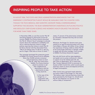 In November 2006, as over-the-counter Plan B®
was being shipped to pharmacies across the
country, NARAL Pro-Choice America launched
the Plan B. Where’s Yours? campaign to educate
women about the medication’s availability and
call on national pharmacy chains to adopt
policies requiring their stores to stock Plan B®
.
As Nancy Keenan told the Associated Press,
“We’re not seeing many TV ads for it, like you
see for Viagra. Folks have to know it’s there.”17
This campaign leveraged the grassroots power
of NARAL Pro-Choice America and its affiliates.
More than 35,000 activists contacted
national pharmacy chains to stock
Plan B®
. After this initial action,
NARAL Pro-Choice America
asked its activists to call
their neighborhood
pharmacies to ask the
pharmacists on duty
if they stock EC.
In the case of the
Kroger Co., a
corporation with
1,900 stores in 31
states, 21 percent of the pharmacies contacted
by volunteers indicated that they did not stock
the product.
Moreover, the Kroger Co. became even more
central to our goal of ensuring access to EC when
Carrie Baker, a 42-year old mother of two, shared
her experience of being unable to obtain Plan B®
at her local Kroger pharmacy in Georgia. Unable
to speak with the store manager, Carrie turned
to NARAL Pro-Choice America for support.
Not only did Carrie call her state legislators
and speak out at a press conference in Atlanta
in support of an EC-related state bill, she
also came to Washington, DC to stand with
Rep. Carolyn Maloney (D-NY) to promote the
Access to Birth Control Act, which would require
pharmacy chains to stock and dispense all forms
of legal contraception.
After Carrie’s story garnered media attention,
we wrote a letter to the Kroger Co. that read,
“We believe major national pharmacy chains like
those operated by the Kroger Co. should stock
Plan B®
and dispense it to women on site
without delay or harassment.”
NARAL Pro-Choice America Foundation
IN AUGUST 2006, THE FOOD AND DRUG ADMINISTRATION ANNOUNCED THAT THE
EMERGENCY CONTRACEPTIVE PLAN B®
WOULD BE AVAILABLE OVER THE COUNTER. EVEN
THOUGH THE FDA’S MEDICAL AND SCIENTIFIC ADVISORY PANELS OVERWHELMINGLY
SUPPORTED THIS DECISION, THE BUSH ADMINISTRATION’S INSISTENCE ON PLACING POLITICS
AND IDEOLOGY OVER SOUND SCIENCE AND WOMEN’S HEALTH DELAYED THIS DECISION
FOR MORE THAN THREE YEARS.
INSPIRING PEOPLE TO TAKE ACTION
36349mvpR4_text:36349p001_24r1 8/22/08 11:38 PM Page 22
 