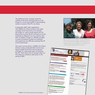 The additional press coverage raised the
visibility of the issue, putting pressure on the
Kroger Co. to be more explicit in guaranteeing
women’s access to Plan B®
in its stores.
In December 2007, after negotiations
with NARAL Pro-Choice America and media
coverage of the hard work of our activists,
the Kroger Co. said it would require all of its
pharmacies to stock Plan B®
and have an on-site
employee to dispense it to any customer who
asks. In addition, Kroger Co. officials provided
a contact and phone number for customers
who experience any difficulty accessing Plan B®
at their pharmacies.
This wasn’t just lip service: a NARAL Pro-Choice
America survey conducted after Carrie’s story
became public found that only 4.6 percent
of Kroger Co. pharmacies were not stocking
Plan B®
. That’s down from 21 percent when we
first asked our activists to take action in the
spring of 2007.
NARAL Pro-Choice America Foundation
Nancy Keenan joins Rep. Carolyn Maloney
(D- N.Y.) and Carrie Baker of Georgia at a
Capitol Hill news conference in support of
a bill protecting pharmacy access.
36349mvpR4_text:36349p001_24r1 8/22/08 11:38 PM Page 23
 