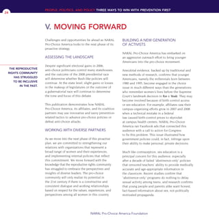 Challenges and opportunities lie ahead as NARAL
Pro-Choice America looks to the next phase of its
proactive strategy.
ASSESSING THE LANDSCAPE
Despite significant electoral gains in 2006,
anti-choice politicians control many statehouses,
and the outcome of the 2008 presidential race
will determine whether Bush-like policies will
continue. At the state level, slight gains or losses
in the makeup of legislatures or the outcome of
a gubernatorial race will continue to determine
the tone and focus of this debate.
This publication demonstrates how NARAL
Pro-Choice America, its affiliates, and its coalition
partners may use innovative and savvy prevention-
related tactics to advance pro-choice policies or
defeat anti-choice attacks.
WORKING WITH DIVERSE PARTNERS
As we move into the next phase of this proactive
plan, we are committed to strengthening our
relations with organizations that represent a
broad range of women and their experiences,
and implementing internal policies that reflect
this commitment. We move forward with the
knowledge that the reproductive rights community
has struggled to embrace the perspectives and
insights of diverse leaders. The pro-choice
community will only realize its potential in
the 21st century if there is a constructive and
consistent dialogue and working relationships
based on respect for the values, experiences, and
perspectives among all women in this country.
BUILDING A NEW GENERATION
OF ACTIVISTS
NARAL Pro-Choice America has embarked on
an aggressive outreach effort to bring younger
Americans into the pro-choice movement.
Anecdotal evidence, backed up by traditional and
new methods of research, confirms that younger
Americans, namely the millennials born between
1980 and 1995, become engaged in the choice
issue in much different ways than the generations
who remember women’s lives before the Supreme
Court’s landmark decision in Roe v. Wade. They may
become involved because of birth control access
or sex education. For example, affiliates saw their
campus-organizing efforts grow in 2007 and 2008
when a technical mistake in a federal
law caused birth-control prices to skyrocket
at campus health centers. NARAL Pro-Choice
America ran Facebook ads that connected this
audience with a call to action for Congress
to fix this problem. This issue illustrated how
government policies could, in fact, infringe upon
their ability to make personal, private decisions.
Much like contraception, sex education is a
principal concern for this audience, especially
after a decade of failed “abstinence-only” policies
that censored teachers’ ability to provide medically
accurate and age-appropriate information in
the classroom. Recent studies confirm that
“abstinence-only” programs do nothing to delay
sexual activity among teens, and research confirms
that young people and parents alike want honest,
fact-based information about sex, not politically
motivated propaganda.
PEOPLE, POLITICS, AND POLICY THREE WAYS TO WIN WITH PREVENTION FIRST
V. MOVING FORWARD
NARAL Pro-Choice America Foundation
24
THE REPRODUCTIVE
RIGHTS COMMUNITY
HAS STRUGGLED
TO BE INCLUSIVE
IN THE PAST.
36349mvpR4_text:36349p001_24r1 8/22/08 11:38 PM Page 24
 