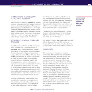 STRENGTHENING RELATIONS WITH
KEY POLITICAL AUDIENCES
NARAL Pro-Choice America’s Prevention First initiative
continues to earn attention from new and traditional
media and leading political figures. This progress
did not happen overnight. That’s why sustaining it
will require a long-term investment in public-opinion
research, coupled with ongoing examples of success
in the political context. Elections are always about
the future—and the same principle applies to
policy changes and grassroots mobilization.
ADDRESSING THE MORAL COMPLEXITY
OF CHOICE
In a 2008 speech celebrating the 35th anniversary
of the Supreme Court’s landmark decision in
Roe v. Wade, Nancy Keenan paid tribute to Sarah
Weddington, the attorney who successfully argued
the case before the U.S. Supreme Court, on the
campus of the University of Texas at Austin, where
the Roe case originated. At an event cosponsored
by NARAL Pro-Choice Texas, the University’s
Center for Women’s and Gender Studies, and
other organizations, Keenan reaffirmed our
organization’s unwavering commitment to protecting
safe, legal abortion. But her speech also called
on the pro-choice community to reclaim the moral
high ground in the debate over reproductive rights.
Keenan addressed the apathy many people feel toward
the abortion debate, especially since the topic has
been a heated one for more than three decades:
“Why has this happened? In part, people must
worry about so many other pressing problems.
It is also natural for folks to lose interest when
they’re busy raising families, and working hard.
So, yes, apathy has played a role. But there’s
something else: As positions on both sides of
this debate have hardened over the past three
decades, they have also grown more distant from
the lives of everyday people. The slogans and
bumper stickers that paint this issue in black and
white no longer touch the profound complexity
most people feel on the issue of abortion…
“Being pro-choice is a moral position. It is time
for us to reclaim that ground. We can no longer
fight this fight without talking about our faith,
our values, and our morality.”
Will Saletan, a writer for Slate magazine who authored
a book about the abortion rights movement,
described Keenan’s speech as including “the kind
of language that makes people wake up and listen.”18
CONCLUSION
The pro-choice community must recognize
that a range of factors (changing demographics,
tenuous control of the legislative process, and
the public’s focus on important matters like
energy costs and the economy) will continue
to influence the contours of this debate. NARAL
Pro-Choice America’s core principles and mission
remain constant, but the way in which we
communicate these values and engage the
public will change as the state of the debate
changes. With the Prevention First initiative, we
have secured multiple victories. This success
relies on the integration of three principal parts:
people power, policy innovations, and political
strength. This integration, and the determination
to be bold and innovative in the way we work
within all three arenas, represents the best
way to secure women’s freedom and privacy
in the future.
PEOPLE, POLITICS, AND POLICY THREE WAYS TO WIN WITH PREVENTION FIRST
MOVING FORWARD
NARAL Pro-Choice America Foundation
25
MANY PEOPLE
FEEL APATHY
TOWARD THE
ABORTION
DEBATE.
36349mvpR4_text:36349p001_24r1 8/22/08 11:38 PM Page 25
 