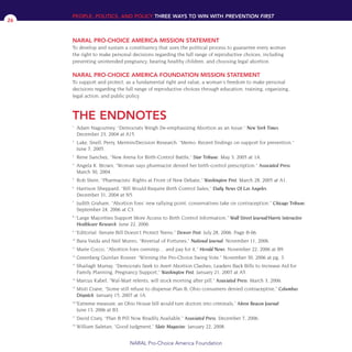 1
Adam Nagourney. “Democrats Weigh De-emphasizing Abortion as an Issue.” New York Times.
December 23, 2004 at A15.
2
Lake, Snell, Perry, Mermin/Decision Research. “Memo: Recent findings on support for prevention.”
June 7, 2005.
3
Rene Sanchez, “New Arena for Birth-Control Battle,” Star Tribune. May 3, 2005 at 1A.
4
Angela K. Brown, "Woman says pharmacist denied her birth-control prescription." Associated Press.
March 30, 2004.
5
Rob Stein, “Pharmacists’ Rights at Front of New Debate,” Washington Post. March 28, 2005 at A1.
6
Harrison Sheppard, “Bill Would Require Birth Control Sales,” Daily News Of Los Angeles.
December 31, 2004 at N5.
7
Judith Graham, "Abortion foes' new rallying point; conservatives take on contraception." Chicago Tribune.
September 24, 2006 at C3.
8
“Large Majorities Support More Access to Birth Control Information.” Wall Street Journal/Harris Interactive
Healthcare Research. June 22, 2006.
9
“Editorial: Senate Bill Doesn’t Protect Teens.” Denver Post. July 28, 2006. Page B-06.
10
Bara Vaida and Neil Munro, “Reversal of Fortunes,” National Journal. November 11, 2006.
11
Marie Cocco, “Abortion foes overstep… and pay for it,” Herald News. November 22, 2006 at B9.
12
Greenberg Quinlan Rosner. “Winning the Pro-Choice Swing Vote.” November 30, 2006 at pg. 3.
13
Shailagh Murray, “Democrats Seek to Avert Abortion Clashes; Leaders Back Bills to Increase Aid for
Family Planning, Pregnancy Support,” Washington Post. January 21, 2007 at A5.
14
Marcus Kabel, "Wal-Mart relents, will stock morning after pill." Associated Press. March 3, 2006.
15
Misti Crane, “Some still refuse to dispense Plan B; Ohio consumers denied contraceptive,” Columbus
Dispatch. January 15, 2007 at 1A.
16
“Extreme measure; an Ohio House bill would turn doctors into criminals,” Akron Beacon Journal.
June 13, 2006 at B3.
17
David Crary, “Plan B Pill Now Readily Available,” Associated Press. December 7, 2006.
18
William Saletan, “Good Judgment,” Slate Magazine. January 22, 2008.
PEOPLE, POLITICS, AND POLICY THREE WAYS TO WIN WITH PREVENTION FIRST
THE ENDNOTES
NARAL Pro-Choice America Foundation
26
NARAL PRO-CHOICE AMERICA MISSION STATEMENT
To develop and sustain a constituency that uses the political process to guarantee every woman
the right to make personal decisions regarding the full range of reproductive choices, including
preventing unintended pregnancy, bearing healthy children, and choosing legal abortion.
NARAL PRO-CHOICE AMERICA FOUNDATION MISSION STATEMENT
To support and protect, as a fundamental right and value, a woman's freedom to make personal
decisions regarding the full range of reproductive choices through education, training, organizing,
legal action, and public policy.
36349mvpR4_text:36349p001_24r1 8/22/08 11:38 PM Page 26
 