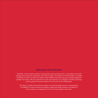 MORE ABOUT THIS PUBLICATION
Ted Miller, communications director, served as this report’s principal writer in consultation with staff
members from across the organization and with the support and guidance of Nancy Keenan, president
of NARAL Pro-Choice America Foundation. State affiliates and external groups provided insight and
valuable information. We also appreciate the work and creativity of our designer, Freedom by Design,
and the generous financial support of the Summit Fund of Washington.
This report is strictly informational and does not constitute legal services or representation,
and NARAL Pro-Choice America Foundation hereby specifically disclaims any liability for
loss incurred as a consequence of the use of any material in this report.
PEOPLE
POLITICS
POLICY
36349mvpR2_cover:36349p001_24.ps 8/15/08 9:52 AM Page 2
 
