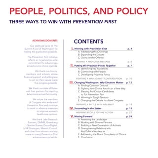 PEOPLE, POLITICS, AND POLICY
THREE WAYS TO WIN WITH PREVENTION FIRST
Winning with Prevention First p. 4
A. Addressing the Challenge
B. Expanding the Debate
C. Going on the Offense
MOVING A PROACTIVE MESSAGE p. 6
Putting the Proactive Pieces Together p. 7
A. Identifying Key Audiences
B. Connecting with People
C. Developing Proactive Policy
FIGHTING A WAR AGAINST CONTRACEPTION p. 10
Changing Washington: Why Elections Matter p. 12
A. Finding Common Ground
B. Fighting Anti-Choice Attacks in a New Way
C. Electing Pro-Choice Candidates
to Put Prevention First
D. Winning in Tough Territory
E. Changing the Debate in a New Congress
WINNING A BATTLE WITH WAL-MART p. 18
Succeeding in the States p. 19
INSPIRING PEOPLE TO TAKE ACTION p. 22
Moving Forward p. 24
A. Assessing the Landscape
B. Working with Diverse Partners
C. Building a New Generation of Activists
D. Strengthening Relations with
Key Political Audiences
E. Addressing the Moral Complexity of Choice
F. Conclusion
I.
II.
III.
IV.
V.
ACKNOWLEDGMENTS
Our gratitude goes to The
Summit Fund of Washington for
making this publication possible.
The Prevention First initiative
reflects an organization-wide
commitment to advancing a
proactive pro-choice agenda.
We thank our donors,
members, and activists, whose
financial support and willingness
to act on their values made
this progress possible.
We thank our state affiliates
and their partners for inspiring
Americans across the country.
We salute the members
of Congress who embraced
Prevention First and continue
to work to advance measures
to improve women’s
health-care options.
We thank Lake Research
Partners, GMMB, Greenberg
Quinlan Rosner, DonorDigital,
M+R Strategies, Mission Control,
and other firms whose creativity
made so many Prevention First
advancements possible.
CONTENTS
36349mvpR4_text:36349p001_24r1 8/22/08 11:38 PM Page 3
 