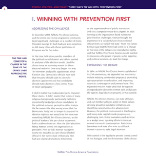 ADDRESSING THE CHALLENGE
In December 2004, NARAL Pro-Choice America
and the entire pro-choice progressive community
faced significant challenges on a number of fronts.
President George W. Bush had just won reelection,
as did many other anti-choice politicians in
Congress and in the states.
At the time, talk-show pundits, members of
the political establishment, and others quoted
in analyses of the election results cited the
choice issue as a primary reason for these
electoral setbacks. One story began this way:
“In interviews and public appearances since
Election Day, Democratic officials have said
that the party should open its doors to
abortion opponents and that candidates
should make abortion a less central focus
of future campaigns.”1
It didn’t matter that independent polls disputed
these claims. It didn’t matter that voters of many
religious backgrounds, particularly Catholics,
consistently backed pro-choice candidates. In
the political universe, perception often trumps
the facts—and the idea among some that the
Democratic Party had to temper its support for
abortion rights or run away from the issue was
something NARAL Pro-Choice America, as the
political leader of the pro-choice movement,
had to address head-on. After the 2004 elections,
Nancy Keenan joined the organization as
president. Prior to that, Keenan had spent
nearly two decades as a pro-choice elected
official in her native state of Montana. She
had won statewide elections three times
as the superintendent of public instruction
and ran a competitive race for Congress in 2000.
Arriving as the organization faced numerous
post-election challenges, Keenan brought the
experience of a successful pro-choice elected
official from a so-called “red state.” From the outset,
Keenan said that the time had come for a change
in the tone of the debate over reproductive rights,
and that NARAL Pro-Choice America would marshal
its resources—the power of people, policy expertise,
and political acumen—to lead the charge.
EXPANDING THE DEBATE
In 1994, as NARAL Pro-Choice America celebrated
its 25th anniversary, we expanded our mission to
include reducing unintended pregnancy, promoting
age-appropriate sex education, and improving
access to contraception and prenatal care. This
expanded mission made clear that we support
all reproductive decisions women face, and places
the right to legal abortion properly in that context.
NARAL Pro-Choice America, our state affiliates,
and our member activists acted on these values,
devising proactive legislative initiatives and
identifying opportunities for advancement.
However, the political environment in Washington
and many state capitals made progress very
challenging. Anti-choice lawmakers used abortion
as a wedge issue, ignoring efforts to improve
women’s access to contraception. Anti-choice
lawmakers took vote after vote to roll back
women’s access to safe, legal abortion.
With control of the legislative process comes control
of the dialogue, and the divisiveness of the choice
THE TIME HAD
COME FOR A
CHANGE IN THE
TONE OF THE
DEBATE OVER
REPRODUCTIVE
RIGHTS.
PEOPLE, POLITICS, AND POLICY THREE WAYS TO WIN WITH PREVENTION FIRST
I. WINNING WITH PREVENTION FIRST
NARAL Pro-Choice America Foundation
4
36349mvpR4_text:36349p001_24r1 8/22/08 11:38 PM Page 4
 