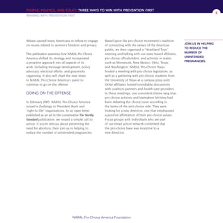 PEOPLE, POLITICS, AND POLICY THREE WAYS TO WIN WITH PREVENTION FIRST
WINNING WITH PREVENTION FIRST
NARAL Pro-Choice America Foundation
5
debate caused many Americans to refuse to engage
on issues related to women’s freedom and privacy.
This publication examines how NARAL Pro-Choice
America shifted its strategy and incorporated
a proactive approach into all aspects of its
work, including message development, policy
advocacy, electoral efforts, and grassroots
organizing. It also will chart the next steps
in NARAL Pro-Choice America’s quest to
continue to go on the offense.
GOING ON THE OFFENSE
In February 2005, NARAL Pro-Choice America
issued a challenge to President Bush and
“right-to-life” organizations. In an open letter
published as an ad in the conservative The Weekly
Standard publication, we issued a simple call to
action: if you’re serious about preventing the
need for abortion, then join us in helping to
reduce the number of unintended pregnancies.
Based upon the pro-choice movement’s tradition
of connecting with the values of the American
public, we then organized a “Heartland Tour,”
meeting and talking with our state-based affiliates,
pro-choice officeholders, and activists in states
such as Minnesota, New Mexico, Ohio, Texas,
and Washington. NARAL Pro-Choice Texas
hosted a meeting with pro-choice legislators, as
well as a gathering with pro-choice students from
the University of Texas at a campus pizza joint.
Other affiliates hosted roundtable discussions
with coalition partners and health-care providers.
In these meetings, one consistent theme rang true:
pro-choice activists and lawmakers felt they had
been debating the choice issue according to
the terms of the anti-choice side. They were
looking for a new direction, one that emphasized
a positive affirmation of their pro-choice values.
Focus groups with individuals who are part
of our email action network confirmed that
the pro-choice base was receptive to a
new direction.
JOIN US IN HELPING
TO REDUCE THE
NUMBER OF
UNINTENDED
PREGNANCIES.
36349mvpR5_text:36349p001_24r1 8/28/08 2:43 PM Page 5
 