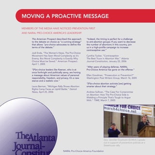 The American Prospect described this approach
to the debate on choice as “a cunning strategy”
that allows “pro-choice advocates to define the
terms of the debate.”
Jodi Enda, “The Women’s Views, The Pro-Choice
Movement Has Seen Moral Complexity as it’s
Enemy. But Moral Complexity is Exactly Why
Choice Must be Saved.” American Prospect.
April 1, 2005
“[P]ro-choice leaders like Keenan, who is at
once forthright and politically savvy, are honing
a message about American values of personal
responsibility, freedom, and privacy. It’s a new
stance and a realistic one.”
Laura Berman, “Michigan Rally Shows Abortion
Rights Camp Faces an Uphill Battle.” Detroit
News, April 25, 2006
“Indeed, the timing is perfect for a challenge
to anti-abortion groups: If you want to decrease
the number of abortions in this country, join
us in a high-profile campaign to increase
contraceptive use.”
Cynthia Tucker, “Contraception
The Best Truce in Abortion War.” Atlanta
Journal-Constitution, January 22, 2006
“After years of playing defense, NARAL
Pro-Choice America has gone on the offense.”
Ellen Goodman, “Prosecution or Prevention?”
Washington Post Writers Group, March 16, 2005
“[P]ro-choice abortion activists [are] getting
smarter about their strategy.”
Andrew Sullivan, “The Case For Compromise
on Abortion: How The Pro-Choice Side is
Wielding a Principle That’s Tough to Argue
With.” TIME, March 7, 2005
MOVING A PROACTIVE MESSAGE
NARAL Pro-Choice America Foundation
MEMBERS OF THE MEDIA HAVE NOTICED PREVENTION FIRST
AND NARAL PRO-CHOICE AMERICA’S LEADERSHIP.
Gov. Jennifer Granholm (D-Mich.) speaks
out in support of prevention policies at a
Statehouse rally.
36349mvpR4_text:36349p001_24r1 8/22/08 11:38 PM Page 6
 