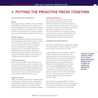 IDENTIFYING KEY AUDIENCES
Boards
The boards of directors of NARAL Pro-Choice America
and NARAL Pro-Choice America Foundation set
the visionary direction for the organization. In addition
to their commitment to protecting choice, board
members also expected to see a proactive agenda
that would work within the current political climate.
Affiliate Network
Although independent entities, the state affiliates
work in partnership with the national office in all areas
of their work, from organizing to fundraising to
message development to electoral campaigns.
Any national initiative would require their
involvement, since each affiliate operates in a
different political environment. The national
organization and other affiliates benefit from the
lessons learned advancing pro-choice initiatives
or fighting anti-choice attacks in the states.
Pro-Choice Activists
NARAL Pro-Choice America has invested in our
Choice Action Network, a corps of more than one
million committed volunteers in all 50 states. Like
many progressive activists after the 2004 election,
the pro-choice base was dismayed at the prospect
of another four years of a Bush administration
and a Congress under anti-choice control.
Coalition Partners
NARAL Pro-Choice America works in partnership with
a wide range of reproductive rights organizations
that specialize in health-care services, litigation,
lobbying, and research. Our collaboration with
these partners is a key part of any proactive strategy.
Political Establishment
This audience includes the media, namely
political pundits and commentators, and
influential individuals on whom the media rely
for sources on how issues are faring in the political
environment. Informal and formal surveys showed
that this group wanted to see a shift in the
pro-choice community; not a change in values
or principles, but a new way of articulating them.
The wear and tear of the divisive anti-choice
battles had taken their toll on this audience.
CONNECTING WITH PEOPLE
Like many political advocacy organizations, NARAL
Pro-Choice America conducts research to develop
the best way to communicate our values.
In 2005, NARAL Pro-Choice America’s research
showed strong and broad support from the
American public for a values-based pro-choice
message that focuses on promoting prevention
policies, like access to birth control, family-
planning services, and comprehensive sex
education. We developed the commonsense,
common-ground Prevention First framework
as a counter to President Bush’s anti-choice
“culture of life” message. The public supports
prevention policies over the anti-choice rhetoric
by a 61- to 27-percent margin, and prevention
attracts support even from self-identified
“pro-life” voters.2
These findings encouraged NARAL Pro-Choice
America and our affiliate network to move forward
with a plan to transform the terms of the debate
by expanding the conversation to include all
PEOPLE, POLITICS, AND POLICY THREE WAYS TO WIN WITH PREVENTION FIRST
II. PUTTING THE PROACTIVE PIECES TOGETHER
NARAL Pro-Choice America Foundation
7
RESEARCH SHOWED
STRONG SUPPORT
FOR A VALUES-
BASED PRO-CHOICE
MESSAGE THAT
FOCUSES ON
PROMOTING
PREVENTION
POLICIES.
36349mvpR4_text:36349p001_24r1 8/22/08 11:38 PM Page 7
 