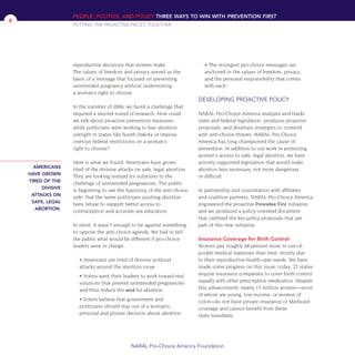 reproductive decisions that women make.
The values of freedom and privacy served as the
basis of a message that focused on preventing
unintended pregnancy without undermining
a woman’s right to choose.
In the summer of 2006, we faced a challenge that
required a second round of research. How could
we talk about proactive prevention measures
while politicians were working to ban abortion
outright in states like South Dakota or impose
onerous federal restrictions on a woman’s
right to choose?
Here is what we found: Americans have grown
tired of the divisive attacks on safe, legal abortion.
They are looking instead for solutions to the
challenge of unintended pregnancies. The public
is beginning to see the hypocrisy of the anti-choice
side: that the same politicians pushing abortion
bans refuse to support better access to
contraception and accurate sex education.
In short, it wasn’t enough to be against something,
to oppose the anti-choice agenda. We had to tell
the public what would be different if pro-choice
leaders were in charge:
• Americans are tired of divisive political
attacks around the abortion issue.
• Voters want their leaders to work toward real
solutions that prevent unintended pregnancies
and thus reduce the need for abortion.
• Voters believe that government and
politicians should stay out of a woman’s
personal and private decision about abortion.
• The strongest pro-choice messages are
anchored in the values of freedom, privacy,
and the personal responsibility that comes
with each.
DEVELOPING PROACTIVE POLICY
NARAL Pro-Choice America analyzes and tracks
state and federal legislation, produces proactive
proposals, and develops strategies to contend
with anti-choice threats. NARAL Pro-Choice
America has long championed the cause of
prevention. In addition to our work in protecting
women’s access to safe, legal abortion, we have
actively supported legislation that would make
abortion less necessary, not more dangerous
or difficult.
In partnership and consultation with affiliates
and coalition partners, NARAL Pro-Choice America
engineered the proactive Prevention First initiative,
and we produced a policy-oriented document
that outlined the key policy proposals that are
part of this new initiative.
Insurance Coverage for Birth Control
Women pay roughly 68 percent more in out-of-
pocket medical expenses than men, mostly due
to their reproductive-health-care needs. We have
made some progress on this issue: today, 27 states
require insurance companies to cover birth control
equally with other prescription medication. Despite
this advancement, nearly 17 million women—most
of whom are young, low-income, or women of
color—do not have private insurance or Medicaid
coverage and cannot benefit from these
state mandates.
PEOPLE, POLITICS, AND POLICY THREE WAYS TO WIN WITH PREVENTION FIRST
PUTTING THE PROACTIVE PIECES TOGETHER
NARAL Pro-Choice America Foundation
8
AMERICANS
HAVE GROWN
TIRED OF THE
DIVISIVE
ATTACKS ON
SAFE, LEGAL
ABORTION.
36349mvpR4_text:36349p001_24r1 8/22/08 11:38 PM Page 8
 