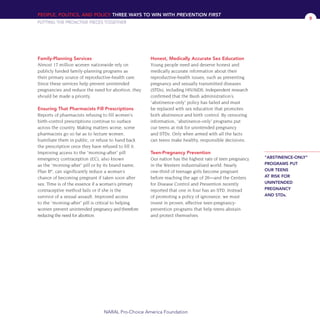Family-Planning Services
Almost 17 million women nationwide rely on
publicly funded family-planning programs as
their primary source of reproductive-health care.
Since these services help prevent unintended
pregnancies and reduce the need for abortion, they
should be made a priority.
Ensuring That Pharmacists Fill Prescriptions
Reports of pharmacists refusing to fill women’s
birth-control prescriptions continue to surface
across the country. Making matters worse, some
pharmacists go so far as to lecture women,
humiliate them in public, or refuse to hand back
the prescription once they have refused to fill it.
Improving access to the “morning-after” pill
emergency contraception (EC), also known
as the “morning-after” pill or by its brand name,
Plan B®
, can significantly reduce a woman’s
chance of becoming pregnant if taken soon after
sex. Time is of the essence if a woman’s primary
contraceptive method fails or if she is the
survivor of a sexual assault. Improved access
to the “morning-after” pill is critical to helping
women prevent unintended pregnancy and therefore
reducing the need for abortion.
Honest, Medically Accurate Sex Education
Young people need and deserve honest and
medically accurate information about their
reproductive-health issues, such as preventing
pregnancy and sexually transmitted diseases
(STDs), including HIV/AIDS. Independent research
confirmed that the Bush administration’s
“abstinence-only” policy has failed and must
be replaced with sex education that promotes
both abstinence and birth control. By censoring
information, “abstinence-only” programs put
our teens at risk for unintended pregnancy
and STDs. Only when armed with all the facts
can teens make healthy, responsible decisions.
Teen-Pregnancy Prevention
Our nation has the highest rate of teen pregnancy
in the Western industrialized world. Nearly
one-third of teenage girls become pregnant
before reaching the age of 20—and the Centers
for Disease Control and Prevention recently
reported that one in four has an STD. Instead
of promoting a policy of ignorance, we must
invest in proven, effective teen-pregnancy-
prevention programs that help teens abstain
and protect themselves.
PEOPLE, POLITICS, AND POLICY THREE WAYS TO WIN WITH PREVENTION FIRST
PUTTING THE PROACTIVE PIECES TOGETHER
NARAL Pro-Choice America Foundation
9
“ABSTINENCE-ONLY”
PROGRAMS PUT
OUR TEENS
AT RISK FOR
UNINTENDED
PREGNANCY
AND STDs.
36349mvpR4_text:36349p001_24r1 8/22/08 11:38 PM Page 9
 