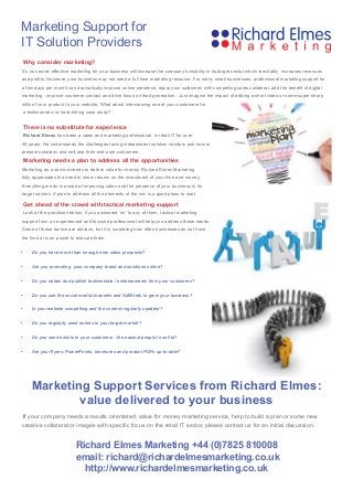 There is no substitute for experience
Richard Elmes has been a sales and marketing professional in retail IT for over
30-years. He understands the challenges facing independent solution vendors and how to
present solutions and sell and their end-user customers.
Marketing needs a plan to address all the opportunities
Marketing as a service needs to deliver value for money. Richard Elmes Marketing
fully appreciates the need to show returns on the investment of your time and money.
Everything we do is aimed at improving sales and the presence of your business in its
target sectors. A plan to address all the elements of the mix is a good place to start.
Get ahead of the crowd with tactical marketing support
Look at the questions below; if you answered ‘no’ to any of them, tactical marketing
support from an experienced and focused professional will help you address these needs.
Some of these tactics are obvious, but it is surprising how often businesses do not have
the time or man-power to execute them.
•	 Do you have more than enough new sales prospects?
•	 Are you promoting  your company brand and solutions online?
•	 Do you obtain and publish testimonials / endorsements from your customers?
•	 Do you use the social media channels and AdWords to grow your business?
•	 Is your website compelling and the content regularly updated?
•	 Do you regularly send eshots to your target market?
•	 Do you send eshots to your customers - the easiest people to sell to?
•	 Are your flyers, PowerPoints, brochures and product PDFs up-to-date?
Marketing Support Services from Richard Elmes:
value delivered to your business
If your company needs a results orientated, value for money marketing service, help to build a plan or some new
creative collateral or images with specific focus on the retail IT sector, please contact us for an initial discussion.
Richard Elmes Marketing +44 (0)7825 810008
email: richard@richardelmesmarketing.co.uk
http://www.richardelmesmarketing.co.uk
Marketing Support for
IT Solution Providers
Why consider marketing?
It’s no secret: effective marketing for your business will increase the company’s visibility in its target sector which inevitably increases revenues
and profits. However, your business may not need a full time marketing resource. For many small businesses, professional marketing support for
a few days per month can dramatically improve online presence, equip your salesmen with compelling sales collateral, add the benefit of digital
marketing , improve customer contact and drive focus on lead generation. Just imagine the impact of adding a short video or some super-sharp
stills of your product to your website. What about interviewing one of your customers for
a testimonial or a hard-hitting case study?
 