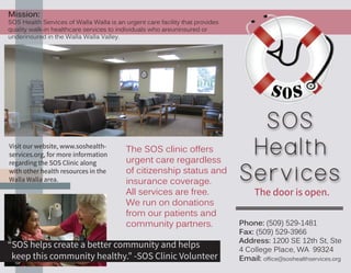 SOS
Health
Services
Phone: (509) 529-1481
Fax: (509) 529-3966
Address: 1200 SE 12th St, Ste
4 College Place, WA 99324
Email: office@soshealthservices.org
The door is open.
The SOS clinic offers
urgent care regardless
of citizenship status and
insurance coverage.
All services are free.
We run on donations
from our patients and
community partners.
Visit our website, www.soshealth-
services.org, for more information
regarding the SOS Clinic along
with other health resources in the
Walla Walla area.
Mission:
SOS Health Services of Walla Walla is an urgent care facility that provides
quality walk-in healthcare services to individuals who areuninsured or
underinsured in the Walla Walla Valley.
“SOS helps create a better community and helps 	
keep this community healthy.” -SOS Clinic Volunteer
 
