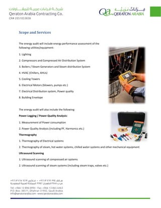Scope and Services
The energy audit will include energy performance assessment of the
following utilities/equipment:
1. Lighting
2. Compressors and Compressed Air Distribution System
3. Boilers / Steam Generators and Steam distribution System
4. HVAC (Chillers, AHUs)
5. Cooling Towers
6. Electrical Motors (blowers, pumps etc.)
7. Electrical Distribution system, Power quality
8. Building Envelope
The energy audit will also include the following:
Power Logging / Power Quality Analysis:
1. Measurement of Power consumption
2. Power Quality Analysis (including PF, Harmonics etc.)
Thermography
1. Thermography of Electrical systems
2. Thermography of steam, hot water systems, chilled water systems and other mechanical equipment
Ultrasound Scanning
1. Ultrasound scanning of compressed air systems
2. Ultrasound scanning of steam systems (including steam traps, valves etc.)
 
