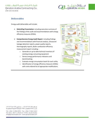 Deliverables
Energy audit deliverables will include:
 Debriefing Presentation: including executive summary of
the findings of the audit and recommendations with energy
efficiency measures (EEMs).
 Comprehensive Energy Audit Report: including findings
and recommendations with financial analysis, ultrasound
leakage detection reports, power quality reports,
thermography reports, Boiler combustion efficiency
measurement report including: -
o Generate an up-to-date technical inventory of
existing energy consuming equipment
o Derive energy performance indicators and
benchmarking
o Evaluate energy consumption levels for each utility
o Identification of energy efficiency measures (EEMs)
with rank-ordered list of appropriate modifications.
 