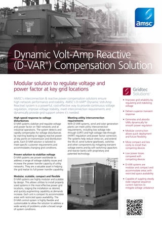 •	 Improves grid reliability by
regulating and stabilizing
voltage
•	 Delivers superior transient
response
•	 Generates and absorbs
VARs dynamically for
smooth power regulation
•	 Modular construction
allows quick deployment
and future flexibility
•	 More compact and less
costly to install than
competing devices
•	 Low power losses
compared with
competing devices
•	 D-VAR systems are
modular and compact and
accommodate areas with
restricted space availability
•	 Capable of suppling steady
state negative sequence
current injection to
mitigate voltage unbalance
AMSC’s interconnection & reactive power compensation solutions ensure
high network performance and stability. AMSC’s D-VAR®
(Dynamic Volt-Amp
Reactive) system is a powerful, cost-effective way to provide continuous voltage
regulation, improve voltage stability, meet interconnection requirements and
dynamically provide grid support where it’s needed.
Modular solution to regulate voltage and
power factor at key grid locations
Dynamic Volt-Amp Reactive
(D-VAR®
) Compensation Solution
High-speed response to voltage
disturbances
D-VAR systems stabilize and regulate voltage
and power factor on T&D networks and at
industrial operations. The system detects and
rapidly compensates for voltage disturbances
by injecting leading or lagging reactive power
at key points on transmission and distribution
grids. Each D-VAR solution is tailored to
meet specific customer requirements and
accommodates changing grid conditions.
Proven solution to stabilize voltage
D-VAR systems are proven worldwide to
address a range of voltage stability issues and
increase the power transfer capacity of utility
networks. They are a valuable asset in helping
the grid realize its full power transfer capability.
Modular, scalable, compact and flexible
D-VAR systems are highly modular and scalable
by design. This allows utilities to install properly
sized systems in the most effective power grid
locations, staging the installation as desired,
and quickly augmenting capability as demands
increase. Each unit is compact to accommodate
areas with restricted space availability. The
D-VAR control system is highly flexible and
customizable to allow the solution to address a
wide variety of problems under a broad range
of system conditions.
Meeting utility interconnection
requirements
With D-VAR systems, wind and solar generation
plants can meet utility interconnection
requirements, including low voltage ride-
through (LVRT) and high voltage ride-through
(HVRT) regulation and power factor correction.
The systems help reduce stress on, and extend
the life of, wind turbine gearboxes, switches
and other components by mitigating transient
voltage events and by soft switching capacitors
and reactor banks with proprietary and
patented technology.
TM
®
 