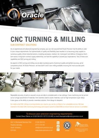 CNC TURNING & MILLING
As an experienced and advanced engineering company, you can rest assured that Oracle Precision has the ability to cater
to your unique requirements. Our optimal levels of quality and flexibility have resulted in us becoming a key supplier to
numerous quality critical industrial sectors, including aerospace, medical, rail, motorsport and defence. Emergency short-
term work or long-term contract supply relationship, we have the capability to exceed your expectations. Two of these core
capabilities are CNC turning and milling.
As experts in CNC turning and milling, we are able to produce parts of premium quality and perfect accuracy, yet at
competitive prices. At Oracle Precision, we have both 4 and 5 axis milling available, ensuring the most accurate parts
for your needs.
SUB CONTRACT SOLUTIONS
Repeatable accuracy of parts is assured, as you are able to complete parts in two settings. 5 axis machining can be carried
out on a huge assortment of materials, from stainless steel to exotic materials, such as high temperature super alloys.
It also gives us the ability to provide a seamless solution, from design to despatch.
No matter what CNC milling or turning solution you require, you can be confident of an unbeatable service. We have
invested in the latest CNC machining technology and support systems (CAD/CAM) to ensure that our service is unrivalled.
Examples of our multi axis turn milled parts.
To discuss your precision engineering requirements:
Contact Shaun Palmer on 01226 350 010 / 07772 519 462 or email shaunpalmer@oracle-precision.co.uk
Unit 7a Shortwood Business Park
Hoyland, Barnsley,
South Yorkshire,
S74 9LH
01226 350 010
07772 519 462
info@oracle-precision.co.uk
www.oracle-precision.co.uk ISO 9001
Oracle Precision are proud supporters
of the High Hopes Riding For The
Disabled, charity
 