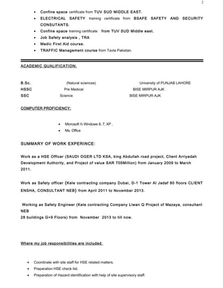 ? Confine space certificate from TUV SUD MIDDLE EAST.
? ELECTRICAL SAFETY training certificate from BSAFE SAFETY AND SECURITY
CONSUTANTS.
? Confine space training certificate from TUV SUD Middle east.
? Job Safety analysis , TRA
? Medic First Aid course.
? TRAFFIC Management course from Tavta Pakistan.
ACADEMIC QUALIFICATION:
B.Sc. (Natural sciences) University of PUNJAB LAHORE
HSSC Pre Medical BISE MIRPUR AJK
SSC Science BISE MIRPUR AJK
COMPUTER PROFICIENCY:
? Microsoft  Windows 8, 7, XP ,
? Ms. Office
SUMMARY OF WORK EXPERINCE:
Work as a HSE Officer (SAUDI OGER LTD KSA, king Abdullah road project, Client Arriyadah
Development Authority, and Project of value SAR 705Million) from January 2009 to March
2011.
Work as Safety officer (Kele contracting company Dubai, D-1 Tower Al Jadaf 80 floors CLIENT
ENSHA, CONSULTANT NEB) from April 2011 to November 2013.
Working as Safety Engineer (Kele contracting Company Liwan Q Project of Mazaya, consultant
NEB
28 buildings G+9 Floors) from November 2013 to till now.
Where my job responsibilities are included:
? Coordinate with site staff for HSE related matters.
? Preparation HSE check list.
? Preparation of Hazard identification with help of site supervisory staff.
2
 