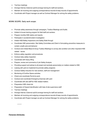 ? Tool box meetings
? Arrange Internal, External audit & arrange training for staff and workers.
? Maintain all incoming and outgoing correspondence records & keep records of appointments.
? Coordinate with Project manager as well as Contract Manager for solving the safety problems.
WORK SCOPE: Daily work scope:
? Promote safety awareness through campaigns, Toolbox Meetings and Audits
? Initiate In-house training program for field staff and workers
? Prepare monthly HSE statics and reports
? Participate in accident/incident investigation
? Initiate HSE/Safety Inspections and Safety Walk through
? Coordinate HSE personnel(s), Site Safety Committee and Client in formulating preventive measures to
contain unsafe acts and behavior
? Conduct and initiate Mass & Group Toolbox Meetings to convey site condition and other important HSE
related issues
? Enforce safety regulation and procedures
? Conduct daily safety inspection
? Coordinate with heavy lifting
? Prepare, review and comments of Job Safety Analysis
? Providing support and advise to all project and worksite personnel(s) on matters related to HSE
? Liaising with yard on implement & promote safety programs
? Conduct Safety Induction for new workers, staff and management
? Monitoring of Confine Space activities
? Check and coordinate Permit-to-work
? Conduct and coordinate Emergency Exercise with yard
? Coordinate with site staff for HSE related matters.
? Preparation HSE check list.
? Preparation of Hazard identification with help of site supervisory staff.
? Tool box meetings
? Arrange Internal, External audit & arrange training for staff and workers.
? Maintain all incoming and outgoing correspondence records & keep records of appointments.
? Coordinate with Project manager as well as Contract Manager for solving the safety problems.
Personal Attributes:
3
 