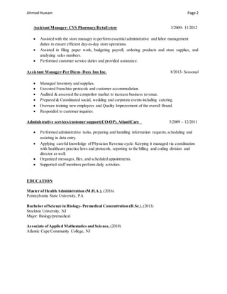 Ahmad Hussain Page 2
Assistant Manager- CVS Pharmacy/Retail store 3/2009- 11/2012
 Assisted with the store manager to perform essential administrative and labor management
duties to ensure efficient day-to-day store operations.
 Assisted in filing paper work, budgeting payroll, ordering products and store supplies, and
analyzing sales numbers.
 Performed customer service duties and provided assistance.
Assistant Manager-Per Diem- Days Inn Inc. 8/2013- Seasonal
 Managed Inventory and supplies.
 Executed Franchise protocols and customer accommodation.
 Audited & assessed the competitor market to increase business revenue.
 Prepared & Coordinated social, wedding and corporate events including catering.
 Oversaw training new employees and Quality Improvement of the overall Brand.
 Responded to customer inquiries.
Administrative services/customer support(CO-OP),AtlantiCare 5/2009 – 12/2011
 Performed administrative tasks, preparing and handling information requests,scheduling and
assisting in data entry.
 Applying carefulknowledge of Physician Revenue cycle. Keeping it managed via coordination
with healthcare practice laws and protocols, reporting to the billing and coding division and
director as well.
 Organized messages,files, and scheduled appointments.
 Supported staff members perform daily activities.
EDUCATION
Master of Health Administration (M.H.A.), (2016)
Pennsylvania State University, PA
Bachelor ofScience in Biology- Premedical Concentration (B.Sc.),(2013)
Stockton University, NJ
Major: Biology/premedical
Associate ofApplied Mathematics and Science, (2010)
Atlantic Cape Community College, NJ
 