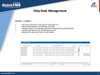 4
Help Desk Management
www.quickfms.com
Solution : a-mantra
• Pre-map each task to the person working on it
• Direct Mail Statistics of Pending to closed
• Categorization of complaints based on department and fixing TAT
• Customized Reports for Checking purposes
• Identify the tasks and their closure dates
 