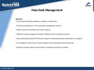 5
Help Desk Management
www.quickfms.com
Benefits:
• Track and Standardize problem resolution mechanism
• Creates transparency in the complaint management system
• Better control on facilities and their tracking
• Efficient way of managing Common Facilities and its complaint process
• Generates best possible TAT reports using the several parameters attached to complaint
• Can Integrate with many in-house software and existing tools like HR portals
•Creates historical reports and trends of complaints and their locations
 