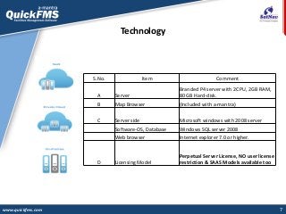7
Technology
www.quickfms.com
S.No. Item Comment
A Server
Branded P4 server with 2CPU, 2GB RAM,
80 GB Hard-disk.
B Map Browser (Included with a-mantra)
C Server side Microsoft windows with 2008 server
Software-OS, Database Windows SQL server 2008
Web browser Internet explorer 7.0 or higher.
D Licensing Model
Perpetual Server License, NO user license
restriction & SAAS Models available too
 