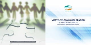 VIETTEL TELECOM CORPORATION
INTERNATIONAL PROFILE
Putting you in reach wherever you are
Visit us at www.viettelinternational.com or www.international.viettel.vn
 