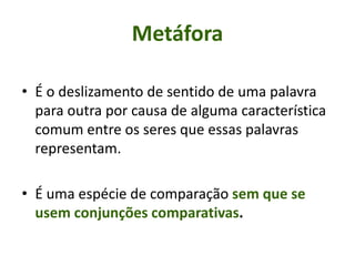 • É o deslizamento de sentido de uma palavra
para outra por causa de alguma característica
comum entre os seres que essas palavras
representam.
• É uma espécie de comparação sem que se
usem conjunções comparativas.
Metáfora
 