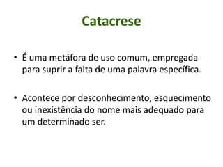 • É uma metáfora de uso comum, empregada
para suprir a falta de uma palavra específica.
• Acontece por desconhecimento, esquecimento
ou inexistência do nome mais adequado para
um determinado ser.
Catacrese
 