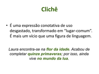 • É uma expressão conotativa de uso
desgastado, transformado em “lugar-comum”.
É mais um vício que uma figura de linguagem.
Clichê
Laura encontra-se na flor da idade. Acabou de
completar quinze primaveras; por isso, ainda
vive no mundo da lua.
 