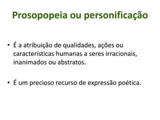 Prosopopeia ou personificação
• É a atribuição de qualidades, ações ou
características humanas a seres irracionais,
inanimados ou abstratos.
• É um precioso recurso de expressão poética.
 