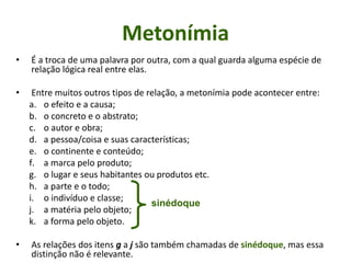 Metonímia
• É a troca de uma palavra por outra, com a qual guarda alguma espécie de
relação lógica real entre elas.
• Entre muitos outros tipos de relação, a metonímia pode acontecer entre:
a. o efeito e a causa;
b. o concreto e o abstrato;
c. o autor e obra;
d. a pessoa/coisa e suas características;
e. o continente e conteúdo;
f. a marca pelo produto;
g. o lugar e seus habitantes ou produtos etc.
h. a parte e o todo;
i. o indivíduo e classe;
j. a matéria pelo objeto;
k. a forma pelo objeto.
• As relações dos itens g a j são também chamadas de sinédoque, mas essa
distinção não é relevante.
sinédoque
 