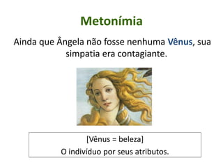 Metonímia
Ainda que Ângela não fosse nenhuma Vênus, sua
simpatia era contagiante.
[Vênus = beleza]
O indivíduo por seus atributos.
 