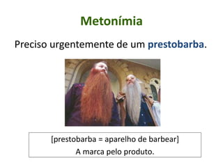 Metonímia
Preciso urgentemente de um prestobarba.
[prestobarba = aparelho de barbear]
A marca pelo produto.
 