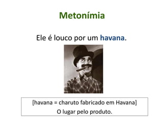 Metonímia
Ele é louco por um havana.
[havana = charuto fabricado em Havana]
O lugar pelo produto.
 