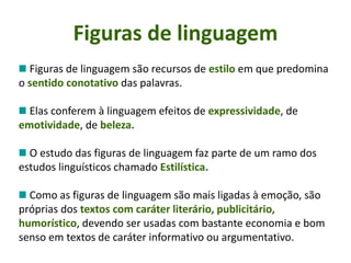 Figuras de linguagem
Figuras de linguagem são recursos de estilo em que predomina
o sentido conotativo das palavras.
Elas conferem à linguagem efeitos de expressividade, de
emotividade, de beleza.
O estudo das figuras de linguagem faz parte de um ramo dos
estudos linguísticos chamado Estilística.
Como as figuras de linguagem são mais ligadas à emoção, são
próprias dos textos com caráter literário, publicitário,
humorístico, devendo ser usadas com bastante economia e bom
senso em textos de caráter informativo ou argumentativo.
 