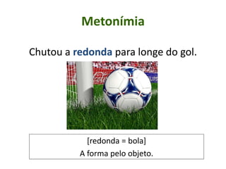 Metonímia
Chutou a redonda para longe do gol.
[redonda = bola]
A forma pelo objeto.
 
