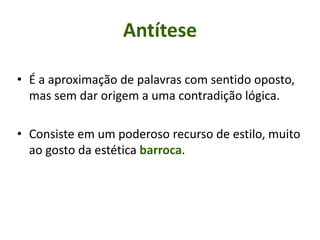 Antítese
• É a aproximação de palavras com sentido oposto,
mas sem dar origem a uma contradição lógica.
• Consiste em um poderoso recurso de estilo, muito
ao gosto da estética barroca.
 
