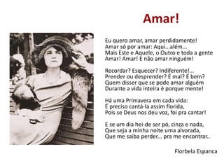 Amar!
Eu quero amar, amar perdidamente!
Amar só por amar: Aqui...além...
Mais Este e Aquele, o Outro e toda a gente
Amar! Amar! E não amar ninguém!
Recordar? Esquecer? Indiferente!...
Prender ou desprender? É mal? É bem?
Quem disser que se pode amar alguém
Durante a vida inteira é porque mente!
Há uma Primavera em cada vida:
É preciso cantá-la assim florida,
Pois se Deus nos deu voz, foi pra cantar!
E se um dia hei-de ser pó, cinza e nada,
Que seja a minha noite uma alvorada,
Que me saiba perder... pra me encontrar..
Florbela Espanca
 