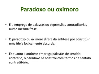 Paradoxo ou oximoro
• É o emprego de palavras ou expressões contraditórias
numa mesma frase.
• O paradoxo ou oximoro difere da antítese por constituir
uma ideia logicamente absurda.
• Enquanto a antítese emprega palavras de sentido
contrário, o paradoxo se constrói com termos de sentido
contraditório.
 