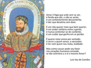 Amor é fogo que arde sem se ver,
é ferida que dói, e não se sente;
é um contentamento descontente,
é dor que desatina sem doer.
É um não querer mais que bem querer;
é um andar solitário entre a gente;
é nunca contentar-se de contente;
é um cuidar que ganha em se perder.
É querer estar preso por vontade;
é servir a quem vence, o vencedor;
é ter com quem nos mata, lealdade.
Mas como causar pode seu favor
nos corações humanos amizade,
se tão contrário a si é o mesmo Amor?
Luís Vaz de Camões
 