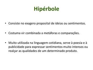 Hipérbole
• Consiste no exagero proposital de ideias ou sentimentos.
• Costuma vir combinada a metáforas e comparações.
• Muito utilizada na linguagem cotidiana, serve à poesia e à
publicidade para expressar sentimentos muito intensos ou
realçar as qualidades de um determinado produto.
 
