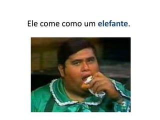 Ele come como um elefante.
 