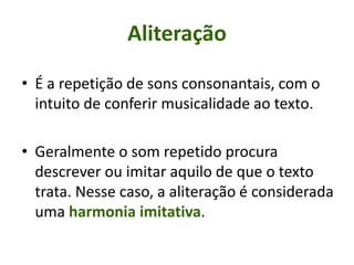 • É a repetição de sons consonantais, com o
intuito de conferir musicalidade ao texto.
• Geralmente o som repetido procura
descrever ou imitar aquilo de que o texto
trata. Nesse caso, a aliteração é considerada
uma harmonia imitativa.
Aliteração
 