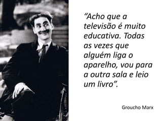 “Acho que a
televisão é muito
educativa. Todas
as vezes que
alguém liga o
aparelho, vou para
a outra sala e leio
um livro”.
Groucho Marx
 