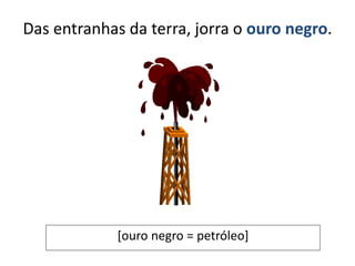 Das entranhas da terra, jorra o ouro negro.
[ouro negro = petróleo]
 