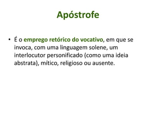Apóstrofe
• É o emprego retórico do vocativo, em que se
invoca, com uma linguagem solene, um
interlocutor personificado (como uma ideia
abstrata), mítico, religioso ou ausente.
 