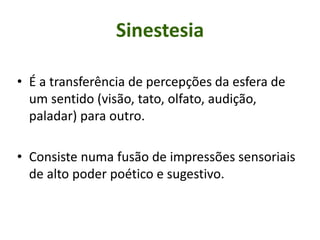 Sinestesia
• É a transferência de percepções da esfera de
um sentido (visão, tato, olfato, audição,
paladar) para outro.
• Consiste numa fusão de impressões sensoriais
de alto poder poético e sugestivo.
 