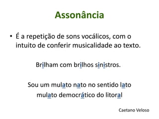 • É a repetição de sons vocálicos, com o
intuito de conferir musicalidade ao texto.
Brilham com brilhos sinistros.
Sou um mulato nato no sentido lato
mulato democrático do litoral
Caetano Veloso
Assonância
 